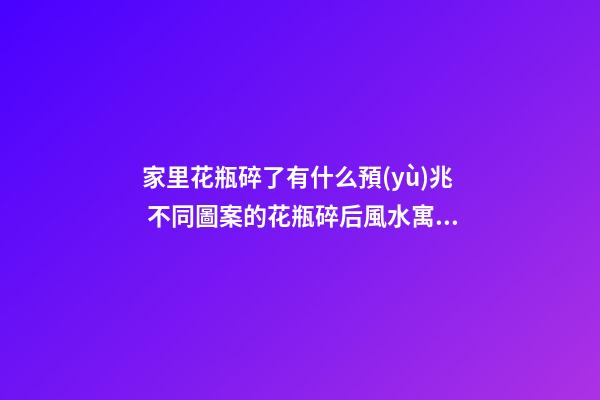 家里花瓶碎了有什么預(yù)兆 不同圖案的花瓶碎后風水寓意